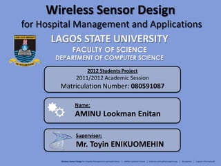 Wireless Sensor Design
for Hospital Management and Applications
LAGOS STATE UNIVERSITY
FACULTY OF SCIENCE
DEPARTMENT OF COMPUTER SCIENCE
Supervisor:
Mr. Toyin ENIKUOMEHIN
Name:
AMINU Lookman Enitan
2012 Students Project
2011/2012 Academic Session
Matriculation Number: 080591087
Wireless Sensor Design for Hospital Management and Applications │ AMINU Lookman Enitan │ lookman.aminu@lasunigeria.org │ @Lukamins │ Luqcom Informatics©
 