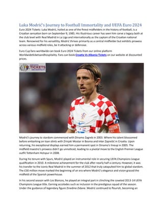 Luka Modrić's Journey to Football Immortality and UEFA Euro 2024
Euro 2024 Tickets: Luka Modrić, hailed as one of the finest midfielders in the history of football, is a
Croatian sensation born on September 9, 1985. His illustrious career has seen him carve a legacy both at
the club level with Real Madrid in La Liga and internationally as the captain of the Croatian national
team. Renowned for his versatility, Modrić thrives primarily as a central midfielder but exhibits prowess
across various midfield roles, be it attacking or defensive.
Euro Cup fans worldwide can book Euro 2024 Tickets from our online platform
Worldwideticketsandhospitality. Fans can book Croatia Vs Albania Tickets on our website at discounted
prices.
Modrić's journey to stardom commenced with Dinamo Zagreb in 2003. Where his talent blossomed
before embarking on loan stints with Zrinjski Mostar in Bosnia and Inter Zaprešić in Croatia. Upon
returning, his exceptional displays earned him a permanent spot in Dinamo's lineup in 2005. The
midfield maestro's prowess didn't go unnoticed, leading to a pivotal move to the English Premier League
outfit Tottenham Hotspur in 2008.
During his tenure with Spurs, Modrić played an instrumental role in securing UEFA Champions League
qualification in 2010. A milestone achievement for the club after nearly half a century. However, it was
his transfer to the iconic Real Madrid in the summer of 2012 that truly catapulted him to global stardom.
The £30 million move marked the beginning of an era where Modrić's elegance and vision graced the
midfield of the Spanish powerhouse.
In his second season with Los Blancos, he played an integral part in clinching the coveted 2013-14 UEFA
Champions League title. Earning accolades such as inclusion in the prestigious squad of the season.
Under the guidance of legendary figure Zinedine Zidane. Modrić continued to flourish, becoming an
 