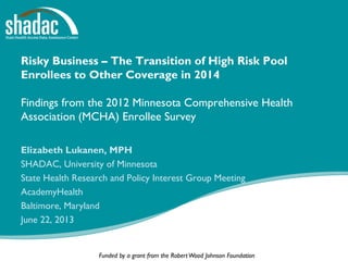 Funded by a grant from the RobertWood Johnson Foundation
Risky Business – The Transition of High Risk Pool
Enrollees to Other Coverage in 2014
Findings from the 2012 Minnesota Comprehensive Health
Association (MCHA) Enrollee Survey
Elizabeth Lukanen, MPH
SHADAC, University of Minnesota
State Health Research and Policy Interest Group Meeting
AcademyHealth
Baltimore, Maryland
June 22, 2013
 