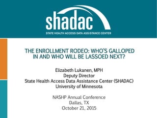 THE ENROLLMENT RODEO: WHO’S GALLOPED
IN AND WHO WILL BE LASSOED NEXT?
Elizabeth Lukanen, MPH
Deputy Director
State Health Access Data Assistance Center (SHADAC)
University of Minnesota
NASHP Annual Conference
Dallas, TX
October 21, 2015
 
