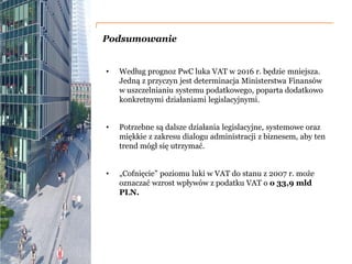 PwC
Podsumowanie
• Według prognoz PwC luka VAT w 2016 r. będzie mniejsza.
Jedną z przyczyn jest determinacja Ministerstwa Finansów
w uszczelnianiu systemu podatkowego, poparta dodatkowo
konkretnymi działaniami legislacyjnymi.
• Potrzebne są dalsze działania legislacyjne, systemowe oraz
miękkie z zakresu dialogu administracji z biznesem, aby ten
trend mógł się utrzymać.
• „Cofnięcie” poziomu luki w VAT do stanu z 2007 r. może
oznaczać wzrost wpływów z podatku VAT o o 33,9 mld
PLN.
 