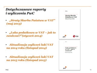 PwC
Dotychczasowe raporty
i wyliczenia PwC
• „Straty Skarbu Państwa w VAT”
(maj 2013)
• „Luka podatkowa w VAT – jak to
zwalczać?”(styczeń 2014)
• Aktualizacja wyliczeń luki VAT
na 2014 roku (listopad 2014)
• Aktualizacja wyliczeń luki VAT
na 2015 roku (listopad 2015)
11
 