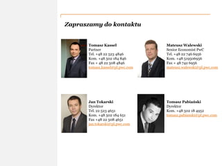 PwC
Zapraszamy do kontaktu
Tomasz Kassel
Partner
Tel. +48 22 523 4846
Kom. +48 502 184 846
Fax + 48 22 508 4846
tomasz.kassel@pl.pwc.com
Jan Tokarski
Dyrektor
Tel. 22 523 4651
Kom. +48 502 184 651
Fax +48 22 508 4651
jan.tokarski@pl.pwc.com
Mateusz Walewski
Senior Economist PwC
Tel. +48 22 746 6956
Kom. +48 519506956
Fax + 48 742 6956
mateusz.walewski@pl.pwc.com
Tomasz Pabiański
Dyrektor
Kom. +48 502 18 4952
tomasz.pabianski@pl.pwc.com
 