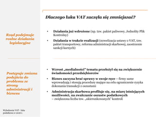 PwC
Dlaczego luka VAT zaczęła się zmniejszać?
Rząd podejmuje
realne działania
legislacyjne
• Działania już wdrożone (np. tzw. pakiet paliwowy, Jednolity Plik
Kontrolny)
• Działania w trakcie realizacji (nowelizacja ustawy o VAT, tzw.
pakiet transportowy, reforma administracji skarbowej, zaostrzenie
sankcji karnych)
• Wzrost „medialności” tematu przełożył się na zwiększenie
świadomości przedsiębiorców
• Biznes zaczyna brać sprawy w swoje ręce – firmy same
wprowadzają i stosują procedury mające na celu ograniczenie ryzyka
dokonania transakcji z oszustami
• Administracja skarbowa profiluje się, na miarę istniejących
możliwości, na zwalczanie oszustw podatkowych
– zwiększona liczba tzw. „ukierunkowanych” kontroli
Postępuje zmiana
podejścia do
problemu ze
strony
administracji i
biznesu
Wyłudzenia VAT - luka
podatkowa w 2016 r.
 