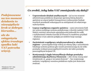 PwC
Co zrobić, żeby luka VAT zmniejszała się dalej?
Podejmowane
na ten moment
działania to
niewątpliwie
krok w dobrym
kierunku…
ale do
osiągnięcia
efektu trwałego
spadku luki
VAT potrzeba
więcej.
• Usprawnienie działań analitycznych – już na ten moment
administracja podatkowa dysponuje ogromną ilością danych z
apetytem na więcej (pakiet transportowy); jednocześnie brakuje
twardych przesłanek wskazujących na umiejętność ich właściwego
wykorzystania.
• Lepsza współpraca organów państwa – samo utworzenie KAS
nie wyleczy polskiego systemu podatkowego z choroby nadużyć VAT.
Należy rozważyć utworzenie specjalistycznej jednostki do walki
z wyłudzeniami (włoska Guardia di Finanza to modelowy przykład
- działania w tym zakresie podjęły już niektóre kraje naszego
regionu).
• Zacieśnienie współpracy międzynarodowej w obrębie
regionu – poszczególne kraje walczą na własną rękę o uszczelnienie
lokalnego systemu podczas gdy oszuści przemieszczają się nie tylko
pomiędzy rynkami poszczególnych towarów ale także pomiędzy
poszczególnymi krajami UE.
• Kontynuacja i ciągła intensyfikacja dialogu pomiędzy
administracją skarbową i biznesem – obie strony muszą mieć
świadomość, że „grają w tej samej drużynie” – bez wzajemnego
zaufania i współpracy oszustwa podatkowe ciężko jest skutecznie
zwalczać.
Wyłudzenia VAT - luka
podatkowa w 2016 r.
 