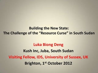 Building the New State:
The Challenge of the “Resource Curse” in South Sudan

                  Luka Biong Deng
            Kush Inc, Juba, South Sudan
   Visiting Fellow, IDS, University of Sussex, UK
             Brighton, 1st October 2012
 