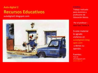 Aula digital 2
Recursos Educativos
auladigital2.blogspot.com
Créditos
Trabajo realizado
para alumnos y
profesores de
Educación Básica.
Por el profesor :
José Raúl Torres B.
Si este material
le agrado
visítenos en
auladigital2.blog
spot.com
y denos su
opinión.
Fuentes:
Pixel de
arte.blogspot.com
www.lukas.cl/