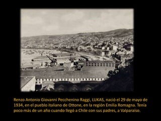 Renzo Antonio Giovanni Pecchenino Raggi, LUKAS, nació el 29 de mayo de
1934, en el pueblo italiano de Ottone, en la región Emilia Romagna. Tenía
poco más de un año cuando llegó a Chile con sus padres, a Valparaíso.