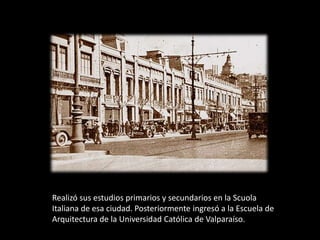 Realizó sus estudios primarios y secundarios en la Scuola
Italiana de esa ciudad. Posteriormente ingresó a la Escuela de
Arquitectura de la Universidad Católica de Valparaíso.