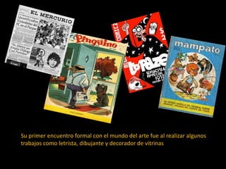 Su primer encuentro formal con el mundo del arte fue al realizar algunos
trabajos como letrista, dibujante y decorador de vitrinas.