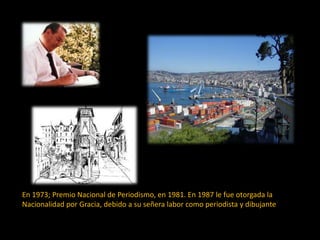 En 1973; Premio Nacional de Periodismo, en 1981. En 1987 le fue otorgada la
Nacionalidad por Gracia, debido a su señera labor como periodista y dibujante