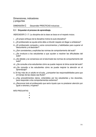 101
Dimensiones, indicadores
y preguntas
DIMENSIÓN C Desarrollar PRÁCTICAS inclusivas
C.1 Orquestar el proceso de aprendizaje.
INDICADOR C.1.7. La disciplina de la clase se basa en el respeto mutuo.
i. ¿El propio enfoque de la disciplina motiva la auto-disciplina?
ii. ¿El profesorado se ayuda entre ellos a infundir respeto sin llegar a enfadarse?
iii. ¿El profesorado comparte y aúna conocimientos y habilidades para superar el
descontento y el desorden?
iv. ¿Son consistentes y explícitas las normas de comportamiento del aula?
v. ¿Se involucra a los estudiantes a que ayuden a resolver las dificultades del
aula?
vi. ¿Se debate y se consensúa con el alumnado las normas de comportamiento del
aula?
vii. ¿Se consulta a los estudiantes cómo se puede mejorar el clima social del aula?
viii.¿Se consulta a los estudiantes cómo se puede mejorar la atención en el
aprendizaje?
ix. Si hay más de un adulto en el aula, ¿comparten las responsabilidades para que
el manejo de las clases sea fluido?
x. ¿Hay procedimientos claros, entendidos por los estudiantes y los docentes,
para responder a los comportamientos extremos?
xi. ¿Reconoce todo el profesorado que sería injusto que no prestaran atención por
igual a varones y mujeres?
MÁS PREGUNTAS
•
•
•
 