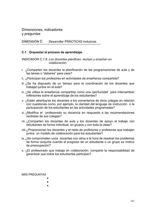 102
Dimensiones, indicadores
y preguntas
DIMENSIÓN C Desarrollar PRÁCTICAS inclusivas
C.1 Orquestar el proceso de aprendizaje.
INDICADOR C.1.8. Los docentes planifican, revisan y enseñan en
colaboración.
i. ¿Comparten los docentes la planificación de las programaciones de aula y de
las tareas o “deberes” para casa?
ii. ¿Participan los profesores en actividades de enseñanza compartida?
iii. ¿Se ha dispuesto de un tiempo para la coordinación de los docentes que
trabajan juntos en el aula?
iv. ¿Se utiliza la enseñanza compartida como una oportunidad para intercambiar
reflexiones sobre el aprendizaje de los estudiantes?
v. ¿Están abiertos/as los docentes a los comentarios de otros colegas en relación
con cuestiones como, por ejemplo, la claridad del lenguaje de instrucción o la
participación de los estudiantes en las actividades programadas?
vi. ¿Modifica el profesorado su docencia en respuesta a las recomendaciones
recibidas de sus colegas?
vii. ¿Comparten los docentes de aula y los docentes de apoyo el trabajo con
estudiantes de forma individual, en grupos y con toda la clase?
viii.¿Proporcionan los docentes y el resto de profesores y profesoras que trabajan
juntos un modelo de colaboración para los estudiantes?
ix. ¿Se comprometen unos docentes con otros a la hora de resolver los problemas
de forma conjunta cuando el progreso de un estudiante o un grupo es motivo
de preocupación?
x. ¿El profesorado que trabaja en colaboración, comparte la responsabilidad de
garantizar que todos los estudiantes participen?
MÁS PREGUNTAS
•
•
•
 