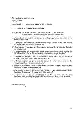 104
Dimensiones, indicadores
y preguntas
DIMENSIÓN C Desarrollar PRÁCTICAS inclusivas
C.1 Orquestar el proceso de aprendizaje.
INDICADOR C.1.10. El profesorado de apoyo se preocupan de facilitar
el aprendizaje y la participación de todos los estudiantes.
i. ¿Se involucra al profesorado de apoyo en la programación de aula y en su
oportuna revisión?
ii. ¿Se asigna a los profesores y profesoras de apoyo un área curricular o un nivel
en vez de unos estudiantes específicos?
iii. ¿Se preocupan los profesores de apoyo de aumentar la participación de todos
los estudiantes?
iv. ¿ Los profesores que proporcionan apoyo pedagógico tienen como objetivo que
los estudiantes sean lo más autónomos posible de su apoyo directo?
v. ¿Facilita este profesorado el que los alumnos que experimentan dificultades en
el aprendizaje se apoyen o ayuden mutuamente?
vi. ¿ Tienen cuidado los profesores de apoyo de evitar inmiscuirse en las
relaciones de los jóvenes con sus iguales?
vii. ¿Tiene el profesorado de apoyo una descripción clara y precisa respecto a las
funciones y tareas que debe realizar?
viii.¿Se solicita la opinión del profesorado de apoyo sobre la naturaleza de las
funciones de su puesto de trabajo que debe realizar?
ix. ¿El centro dispone de unas directrices claras de cómo debe organizarse y
llevarse a cabo el trabajo conjunto entre el profesorado de aula y el de apoyo?
MÁS PREGUNTAS
•
•
•
 