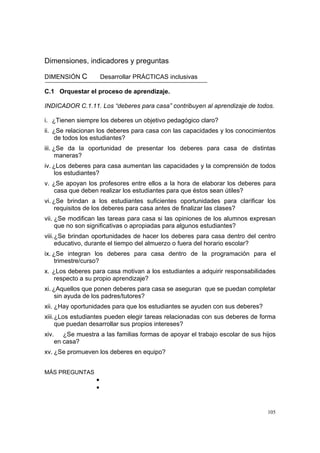 105
Dimensiones, indicadores y preguntas
DIMENSIÓN C Desarrollar PRÁCTICAS inclusivas
C.1 Orquestar el proceso de aprendizaje.
INDICADOR C.1.11. Los “deberes para casa” contribuyen al aprendizaje de todos.
i. ¿Tienen siempre los deberes un objetivo pedagógico claro?
ii. ¿Se relacionan los deberes para casa con las capacidades y los conocimientos
de todos los estudiantes?
iii. ¿Se da la oportunidad de presentar los deberes para casa de distintas
maneras?
iv. ¿Los deberes para casa aumentan las capacidades y la comprensión de todos
los estudiantes?
v. ¿Se apoyan los profesores entre ellos a la hora de elaborar los deberes para
casa que deben realizar los estudiantes para que éstos sean útiles?
vi. ¿Se brindan a los estudiantes suficientes oportunidades para clarificar los
requisitos de los deberes para casa antes de finalizar las clases?
vii. ¿Se modifican las tareas para casa si las opiniones de los alumnos expresan
que no son significativas o apropiadas para algunos estudiantes?
viii.¿Se brindan oportunidades de hacer los deberes para casa dentro del centro
educativo, durante el tiempo del almuerzo o fuera del horario escolar?
ix. ¿Se integran los deberes para casa dentro de la programación para el
trimestre/curso?
x. ¿Los deberes para casa motivan a los estudiantes a adquirir responsabilidades
respecto a su propio aprendizaje?
xi. ¿Aquellos que ponen deberes para casa se aseguran que se puedan completar
sin ayuda de los padres/tutores?
xii. ¿Hay oportunidades para que los estudiantes se ayuden con sus deberes?
xiii.¿Los estudiantes pueden elegir tareas relacionadas con sus deberes de forma
que puedan desarrollar sus propios intereses?
xiv. ¿Se muestra a las familias formas de apoyar el trabajo escolar de sus hijos
en casa?
xv. ¿Se promueven los deberes en equipo?
MÁS PREGUNTAS
•
•
 