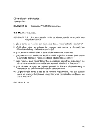 107
Dimensiones, indicadores
y preguntas
DIMENSIÓN C Desarrollar PRÁCTICAS inclusivas
C.2 Movilizar recursos.
INDICADOR C.2.1. Los recursos del centro se distribuyen de forma justa para
apoyar la inclusión.
i. ¿En el centro los recursos son distribuidos de una manera abierta y equitativa?
ii. ¿Está claro cómo se asignan los recursos para apoyar al alumnado de
diferentes edades y niveles de aprendizaje?
iii. ¿Los recursos se centran en el fomento del aprendizaje autónomo?
iv. ¿El profesorado es consciente de los recursos asignados al centro para apoyar
al alumnado clasificado “con necesidades educativas especiales”?
v. ¿Los recursos para responder a “las necesidades educativas especiales”, se
utilizan para aumentar la capacidad del centro de atender a la diversidad?
vi. ¿Los recursos de apoyo se dirigen a prevenir las barreras al aprendizaje y la
participación y a disminuir la clasificación del alumnado?
vii. ¿El profesorado revisa el uso de los recursos regularmente, para que puedan
usarse de manera flexible para responder a las necesidades cambiantes de
todo el alumnado?
MÁS PREGUNTAS
•
 