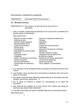 108
Dimensiones, indicadores y preguntas
DIMENSIÓN C Desarrollar PRÁCTICAS inclusivas
C.2 Movilizar recursos.
INDICADOR C.2.2. Se conocen y se aprovechan los recursos de la
comunidad.
i. ¿Hay un registro regularmente actualizado de los recursos de la localidad que
pueden apoyar el aprendizaje?
Esto puede incluir:
- Museos y archivos locales. - Centros e instalaciones deportivas.
- Galerías de arte. - Parques.
- Centros locales religiosos. - Diputación.
- Representantes de los - Políticos.
grupos comunitarios y - Líderes de minorías étnicas.
Asociaciones. - Sindicatos.
- Ayuntamiento. - Asociación de asesoría ciudadana.
- Autoridades de la Comunidad - Bibliotecas.
Autónoma. - Granjas urbanas y rurales.
- Empresas locales. - Departamentos del patrimonio y
- Hospitales. de edificios antiguos.
- Asilos y residencias de ancianos. - Estaciones de trenes, aeropuertos,
- Servicio de policía. y servicios de autobuses.
- Servicio de bomberos. - Centros de estudio.
- Asociaciones de voluntarios. - Otros colegios y universidades.
- Otros.
ii. ¿Los miembros de las entidades locales contribuyen al Proyecto Educativo del
centro?
iii. ¿Las familias y otros miembros de la comunidad son utilizados como recurso de
apoyo en las aulas?
iv. ¿Se utilizan educativamente diferentes profesionales de la comunidad (servicios
sociales, juez de paz, policia local,…)?
v. ¿En el centro se involucra a adultos con discapacidad en el apoyo del
alumnado?
vi. ¿Las personas que trabajan en la zona actúan como tutores para apoyar al
alumnado que experimenta dificultades?
vii. ¿Se pide al alumnado que aporte materiales útiles para la actividad de clase?
MÁS PREGUNTAS
•
 