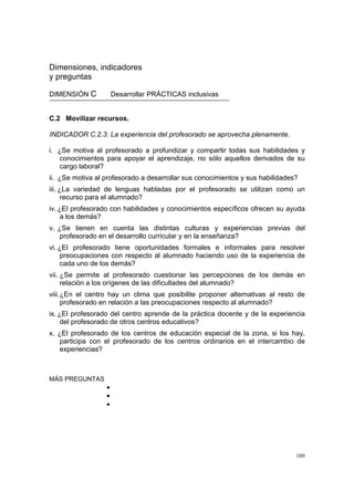 109
Dimensiones, indicadores
y preguntas
DIMENSIÓN C Desarrollar PRÁCTICAS inclusivas
C.2 Movilizar recursos.
INDICADOR C.2.3. La experiencia del profesorado se aprovecha plenamente.
i. ¿Se motiva al profesorado a profundizar y compartir todas sus habilidades y
conocimientos para apoyar el aprendizaje, no sólo aquellos derivados de su
cargo laboral?
ii. ¿Se motiva al profesorado a desarrollar sus conocimientos y sus habilidades?
iii. ¿La variedad de lenguas habladas por el profesorado se utilizan como un
recurso para el alumnado?
iv. ¿El profesorado con habilidades y conocimientos específicos ofrecen su ayuda
a los demás?
v. ¿Se tienen en cuenta las distintas culturas y experiencias previas del
profesorado en el desarrollo curricular y en la enseñanza?
vi. ¿El profesorado tiene oportunidades formales e informales para resolver
preocupaciones con respecto al alumnado haciendo uso de la experiencia de
cada uno de los demás?
vii. ¿Se permite al profesorado cuestionar las percepciones de los demás en
relación a los orígenes de las dificultades del alumnado?
viii.¿En el centro hay un clima que posibilite proponer alternativas al resto de
profesorado en relación a las preocupaciones respecto al alumnado?
ix. ¿El profesorado del centro aprende de la práctica docente y de la experiencia
del profesorado de otros centros educativos?
x. ¿El profesorado de los centros de educación especial de la zona, si los hay,
participa con el profesorado de los centros ordinarios en el intercambio de
experiencias?
MÁS PREGUNTAS
•
•
•
 