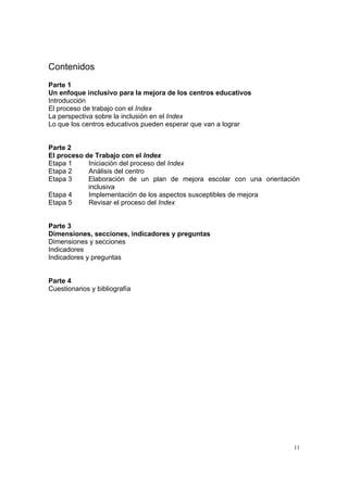 11
Contenidos
Parte 1
Un enfoque inclusivo para la mejora de los centros educativos
Introducción
El proceso de trabajo con el Index
La perspectiva sobre la inclusión en el Index
Lo que los centros educativos pueden esperar que van a lograr
Parte 2
El proceso de Trabajo con el Index
Etapa 1 Iniciación del proceso del Index
Etapa 2 Análisis del centro
Etapa 3 Elaboración de un plan de mejora escolar con una orientación
inclusiva
Etapa 4 Implementación de los aspectos susceptibles de mejora
Etapa 5 Revisar el proceso del Index
Parte 3
Dimensiones, secciones, indicadores y preguntas
Dimensiones y secciones
Indicadores
Indicadores y preguntas
Parte 4
Cuestionarios y bibliografía
 