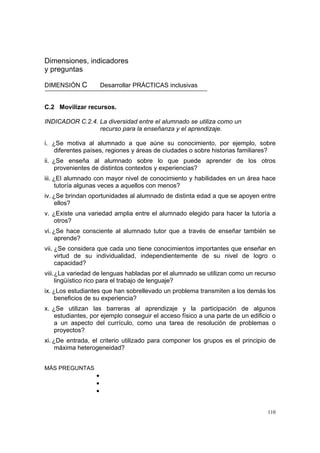110
Dimensiones, indicadores
y preguntas
DIMENSIÓN C Desarrollar PRÁCTICAS inclusivas
C.2 Movilizar recursos.
INDICADOR C.2.4. La diversidad entre el alumnado se utiliza como un
recurso para la enseñanza y el aprendizaje.
i. ¿Se motiva al alumnado a que aúne su conocimiento, por ejemplo, sobre
diferentes países, regiones y áreas de ciudades o sobre historias familiares?
ii. ¿Se enseña al alumnado sobre lo que puede aprender de los otros
provenientes de distintos contextos y experiencias?
iii. ¿El alumnado con mayor nivel de conocimiento y habilidades en un área hace
tutoría algunas veces a aquellos con menos?
iv. ¿Se brindan oportunidades al alumnado de distinta edad a que se apoyen entre
ellos?
v. ¿Existe una variedad amplia entre el alumnado elegido para hacer la tutoría a
otros?
vi. ¿Se hace consciente al alumnado tutor que a través de enseñar también se
aprende?
vii. ¿Se considera que cada uno tiene conocimientos importantes que enseñar en
virtud de su individualidad, independientemente de su nivel de logro o
capacidad?
viii.¿La variedad de lenguas habladas por el alumnado se utilizan como un recurso
lingüístico rico para el trabajo de lenguaje?
ix. ¿Los estudiantes que han sobrellevado un problema transmiten a los demás los
beneficios de su experiencia?
x. ¿Se utilizan las barreras al aprendizaje y la participación de algunos
estudiantes, por ejemplo conseguir el acceso físico a una parte de un edificio o
a un aspecto del currículo, como una tarea de resolución de problemas o
proyectos?
xi. ¿De entrada, el criterio utilizado para componer los grupos es el principio de
máxima heterogeneidad?
MÁS PREGUNTAS
•
•
•
 
