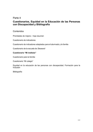 112
Parte 4
Cuestionarios, Equidad en la Educación de las Personas
con Discapacidad y Bibliografía
Contenidos
Prioridades de mejora – hoja resumen
Cuestionario de indicadores
Cuestionario de indicadores adaptados para el alumnado y la familia
Cuestionario de la escuela de Sleaward
Cuestionario “Mi instituto”
Cuestionario para la familia
Cuestionario “Mi colegio”
Equidad en la educación de las personas con discapacidad. Formación para la
Inclusión
Bibliografía
 