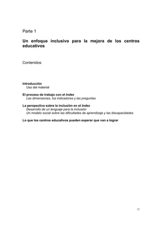 12
Parte 1
Un enfoque inclusivo para la mejora de los centros
educativos
Contenidos
Introducción
Uso del material
El proceso de trabajo con el Index
Las dimensiones, los indicadores y las preguntas
La perspectiva sobre la inclusión en el Index
Desarrollo de un lenguaje para la inclusión
Un modelo social sobre las dificultades de aprendizaje y las discapacidades
Lo que los centros educativos pueden esperar que van a lograr
 
