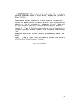 129
- UNESCO/MEC(1994). Informe Final. Conferencia mundial sobre necesidades
educativas especiales: acceso y calidad. Madrid, Ministerio de Educación y
Cultura/UNESCO.
• United Nations (1998) UN Convention on the rights of the child, Londres, UNICEF.
• Vaughan, M. (1995) ‘Inclusive education in Australia: policy development and
research’. En Potts, P., Armstrong, F., y Masterson, M., (eds.) Equality and
Diversity in Education: National and International Contexts, Londres, Routledge.
• Weekes, D. y Wright, C. (1998) Improving practice: a whole school approach to
raising the achievement of African Caribbean Youth, Nottingham, The Runnymede
Trust.
• Wertheimer, Alison (1997) Inclusive Education. A framework for change. CSIE,
Bristol.
• Wilson, C. y Jade, R. (1999) Talking and listening to disabled young people at
school, Londres, Alliance for Inclusive Education.
*************************
 