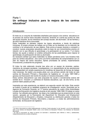 13
Parte 1
Un enfoque inclusivo para la mejora de los centros
educativos2
Introducción
El Index es un conjunto de materiales diseñados para apoyar a los centros educativos en
el proceso de avance hacia escuelas inclusivas, teniendo en cuenta los puntos de vista
del equipo docente, de los miembros del consejo escolar, del alumnado3
, de las familias y
de otros miembros de la comunidad.
Estos materiales se plantean mejorar los logros educativos a través de prácticas
inclusivas. El propio proceso de trabajo con el Index se ha diseñado con la intención de
contribuir a la consecución de ese objetivo. Éste anima al equipo docente a compartir y
construir nuevas propuestas educativas sobre la base de sus conocimientos previos en
relación con lo que dificulta el aprendizaje y la participación en su centro. Y al mismo
tiempo, les ayuda a realizar un análisis exhaustivo de las posibilidades para mejorar el
aprendizaje y la participación de todo su alumnado.
Es necesario señalar que estos materiales no deben percibirse como “una iniciativa más
para los centros educativos”, sino como una forma sistemática de comprometerse con un
plan de mejora del centro educativo, fijando prioridades de cambio, implementando
innovaciones y evaluando los progresos.
El Index ha sido elaborado durante tres años por un equipo de docentes, padres,
miembros de consejos escolares, investigadores y un representante de las asociaciones
de discapacidad con amplia experiencia en iniciativas de desarrollo de formas de trabajo
más inclusivas. Se realizó una prueba piloto con una primera versión del Index en seis
centros de Educación Primaria y Secundaria de Inglaterra en el curso 1997-1998 y
gracias a la financiación del Centre for studies on Inclusive Education, CSIE.
Estos centros descubrieron que esta propuesta les ayudó a concienciarse acerca del
sentido de la inclusión y a centrarse en factores educativos, que de otra forma, se les
podrían haber pasado por alto.
Inspirados por esta experiencia, se elaboró una segunda versión del Index. Esta versión
se evaluó a través de un detallado programa de investigación- acción, financiado por la
Agencia de Formación Docente, en 17 centros educativos de cuatro LEAs (Autoridades
Locales de Educación) de Inglaterra durante el año escolar 1998-1999. El trabajo en estos
centros fue utilizado para generar las ideas y los materiales que se proporcionan en esta
versión, apoyada por la financiación del Department for Education and Employment
(Departamento de Educación y Empleo), incluyendo su distribución gratuita a todos los
centros de Educación Primaria, Secundaria y especial, y a todas las administraciones
territoriales de Educación de Inglaterra.
2
En todo el documento se utiliza preferentemente, el término “centro educativo” al de “escuela” y con él nos referiremos
tanto a los Centros de Educación Infantil, como a los Centros de Educación Primaria o los Institutos de Educación
Secundaria.
3
En todo el documento se utiliza el término de alumnado o estudiantes para referirse a niños y adolescentes,
independientemente de su edad y del género.
 
