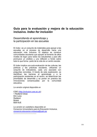 130
Guía para la evaluación y mejora de la educación
inclusiva. Index for inclusión
Desarrollando el aprendizaje y
la participación en las escuelas
El Index es un conjunto de materiales para apoyar a las
escuelas en el proceso de desarrollo hacia una
educación más inclusiva. El objetivo es construir
comunidades escolares que apoyen el fomento de altos
niveles de logro para todos los estudiantes y para ello
promueve un análisis y una reflexión a fondo sobre
todo lo que forma parte de la vida de un centro escolar.
El Index implica una auto-evaluación de las culturas, las
políticas y las prácticas escolares, utilizando un
conjunto de indicadores, cada uno asociado con
preguntas concretas. A través de esta exploración, se
identifican las barreras al aprendizaje y a la
participación existentes en el centro, se determinan las
prioridades de desarrollo y se ponen en práctica las
innovaciones consensuadas por la comunidad
educativa.
La versión original disponible en
CSIE (http://inclusion.uwe.ac.uk)
1 Redland Close
Elm Lane
Redland
Bristol
BS6 6UE
La versión en castellano disponible en
Consorcio Universitario para la Educación Inclusiva.
consorcio.educacion.inclusiva@uam.es
 