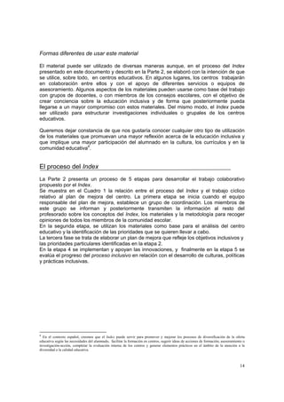 14
Formas diferentes de usar este material
El material puede ser utilizado de diversas maneras aunque, en el proceso del Index
presentado en este documento y descrito en la Parte 2, se elaboró con la intención de que
se utilice, sobre todo, en centros educativos. En algunos lugares, los centros trabajarán
en colaboración entre ellos y con el apoyo de diferentes servicios o equipos de
asesoramiento. Algunos aspectos de los materiales pueden usarse como base del trabajo
con grupos de docentes, o con miembros de los consejos escolares, con el objetivo de
crear conciencia sobre la educación inclusiva y de forma que posteriormente pueda
llegarse a un mayor compromiso con estos materiales. Del mismo modo, el Index puede
ser utilizado para estructurar investigaciones individuales o grupales de los centros
educativos.
Queremos dejar constancia de que nos gustaría conocer cualquier otro tipo de utilización
de los materiales que promuevan una mayor reflexión acerca de la educación inclusiva y
que implique una mayor participación del alumnado en la cultura, los currículos y en la
comunidad educativa4
.
El proceso del Index
La Parte 2 presenta un proceso de 5 etapas para desarrollar el trabajo colaborativo
propuesto por el Index.
Se muestra en el Cuadro 1 la relación entre el proceso del Index y el trabajo cíclico
relativo al plan de mejora del centro. La primera etapa se inicia cuando el equipo
responsable del plan de mejora, establece un grupo de coordinación. Los miembros de
este grupo se informan y posteriormente transmiten la información al resto del
profesorado sobre los conceptos del Index, los materiales y la metodología para recoger
opiniones de todos los miembros de la comunidad escolar.
En la segunda etapa, se utilizan los materiales como base para el análisis del centro
educativo y la identificación de las prioridades que se quieren llevar a cabo.
La tercera fase se trata de elaborar un plan de mejora que refleje los objetivos inclusivos y
las prioridades particulares identificadas en la etapa 2.
En la etapa 4 se implementan y apoyan las innovaciones, y finalmente en la etapa 5 se
evalúa el progreso del proceso inclusivo en relación con el desarrollo de culturas, políticas
y prácticas inclusivas.
4
En el contexto español, creemos que el Index puede servir para promover y mejorar los procesos de diversificación de la oferta
educativa según las necesidades del alumnado, facilitar la formación en centros, sugerir ideas de acciones de formación, asesoramiento o
investigación-acción, completar la evaluación interna de los centros y generar elementos prácticos en el ámbito de la atención a la
diversidad o la calidad educativa.
 