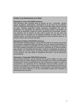 16
Cuadro 2 Las dimensiones en el Index
Dimensión A: Crear CULTURAS inclusivas
Esta dimensión está orientada hacia la creación de una comunidad escolar
segura, acogedora, colaboradora y estimulante en la que cada uno es valorado,
como el fundamento primordial para que todo el alumnado tenga mayores niveles
de logro. Pretende desarrollar valores inclusivos, compartidos por todo el
profesorado, los estudiantes, los miembros del consejo escolar y las familias, de
forma que se transmitan a todos los nuevos miembros de la comunidad escolar.
Los principios que se derivan de esta cultura escolar son los que guían las
decisiones que se concretan en las políticas escolares de cada centro y en el
quehacer diario, y de esta forma el aprendizaje de todos encuentra apoyo en el
proceso continuo de innovación educativa.
Dimensión B: Elaborar POLÍTICAS inclusivas
Esta dimensión pretende asegurar que la inclusión esté en el corazón del proceso
de innovación, empapando todas las políticas, para que mejore el aprendizaje y la
participación de todos los estudiantes. En este contexto se considera que “apoyo”
son todas aquellas actividades que aumentan la capacidad de un centro educativo
para atender a la diversidad del alumnado. Todas las modalidades de apoyo se
reúnen dentro de un único marco y se perciben desde la perspectiva del desarrollo
de los alumnos, más que desde la perspectiva del centro o de las estructuras
administrativas.
Dimensión C: Desarrollar PRÁCTICAS inclusivas
Esta dimensión pretende que las prácticas de los centros reflejen la cultura y las
políticas inclusivas. Intenta asegurar que las actividades en el aula y las actividades
extraescolares motiven la participación de todo el alumnado y tengan en cuenta el
conocimiento y la experiencia de los estudiantes fuera del entorno escolar. La
docencia y los apoyos se integran para orquestar el aprendizaje de forma que se
superen las barreras para el aprendizaje y la participación. El profesorado moviliza
recursos del centro educativo y de las comunidades locales para mantener el
aprendizaje activo de todos.
 