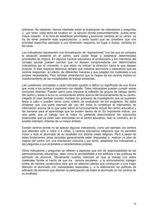 18
prácticas. No obstante, hemos intentado evitar la duplicación de indicadores y preguntas
y, por tanto, cada tema se localiza en la sección donde presumiblemente pueda tener
mayor impacto. A la hora de establecer prioridades y promover cambios en su centro se
ha de tener presente esta superposición, y sería bueno que se considere que una
prioridad específica asociada a una dimensión requerirá, sin lugar a dudas, cambios en
las otras.
Los indicadores representan una formalización de “aspiraciones” con las que se compara
la situación existente en el centro, para poder llegar a establecer determinadas
prioridades de mejora. En algunos centros educativos el profesorado y los miembros del
consejo escolar pueden concluir que no desean comprometerse con determinados
indicadores por el momento, o que éstos no indican la dirección hacia la que desean
avanzar. A este respecto debemos señalar que nosotros asumimos y esperamos que los
centros respondan, en efecto, de diferentes maneras y que adapten los materiales a sus
propias necesidades. Pero también entendemos que la mejora de los centros implica un
cuestionamiento de las modalidades de trabajo existentes.
Las cuestiones vinculadas a cada indicador ayudan a definir su significado de una forma
que invita a los centros a explorarlo con detalle. Tales indicadores pueden cumplir varias
funciones distintas. Pueden servir para impulsar la reflexión de grupos de trabajo dentro
del centro y sacar a la luz su conocimiento previo acerca del funcionamiento de su centro.
Llegado el caso también pueden moldear los procesos de investigación que se quisieran
llevar a cabo o pueden servir como criterio de evaluación de los progresos. No debe
olvidarse que una parte esencial del uso del Index lo constituye el intercambio de
información acerca de lo que sabe sobre el funcionamiento actual del centro educativo y
las barreras para el aprendizaje que se existen dentro de él. Es importante indicar, por
otra parte, que el trabajo con el Index no pretende desconsiderar las soluciones
potenciales que ya estén bien articuladas en el centro educativo, todo lo contrario, en lo
posible intentará dotarlas de un mayor énfasis.
Existen centros donde no se aplican algunos indicadores, como por ejemplo, los centros
que atienden sólo a niños o a niñas; o centros educativos religiosos que no permiten
incluir a todo el alumnado de su localidad con distinto credo religioso. Pero a pesar de
estas limitaciones, estas escuelas generalmente están dispuestas a realizar un plan de
mejora del centro con una orientación inclusiva y por tanto, adaptarán los indicadores y
las preguntas a sus propósitos y características propias.
Otros indicadores y preguntas se refieren a aspectos que son de responsabilidad de las
administraciones educativas, tales como la accesibilidad a los edificios o las políticas de
admisión de alumnos. Obviamente nuestra intención es que el trabajo con estos
materiales facilite el hecho de que los centros escolares y la administración trabajen
juntos de manera constructiva para que se elaboren planes que conduzcan a una mejor
atención al alumnado con necesidades especiales y, a la elaboración de políticas de
admisión de alumnos que alienten la participación de todos el alumnado en los centros de
su localidad.
 