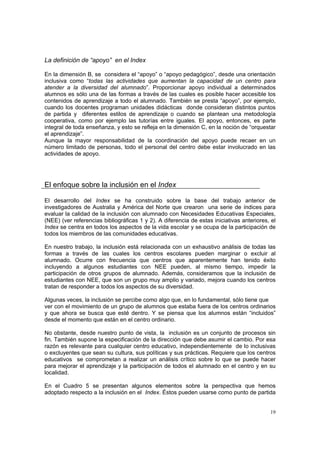 19
La definición de “apoyo” en el Index
En la dimensión B, se considera el “apoyo” o “apoyo pedagógico”, desde una orientación
inclusiva como “todas las actividades que aumentan la capacidad de un centro para
atender a la diversidad del alumnado”. Proporcionar apoyo individual a determinados
alumnos es sólo una de las formas a través de las cuales es posible hacer accesible los
contenidos de aprendizaje a todo el alumnado. También se presta “apoyo”, por ejemplo,
cuando los docentes programan unidades didácticas donde consideran distintos puntos
de partida y diferentes estilos de aprendizaje o cuando se plantean una metodología
cooperativa, como por ejemplo las tutorías entre iguales. El apoyo, entonces, es parte
integral de toda enseñanza, y esto se refleja en la dimensión C, en la noción de “orquestar
el aprendizaje”.
Aunque la mayor responsabilidad de la coordinación del apoyo puede recaer en un
número limitado de personas, todo el personal del centro debe estar involucrado en las
actividades de apoyo.
El enfoque sobre la inclusión en el Index
El desarrollo del Index se ha construido sobre la base del trabajo anterior de
investigadores de Australia y América del Norte que crearon una serie de índices para
evaluar la calidad de la inclusión con alumnado con Necesidades Educativas Especiales,
(NEE) (ver referencias bibliográficas 1 y 2). A diferencia de estas iniciativas anteriores, el
Index se centra en todos los aspectos de la vida escolar y se ocupa de la participación de
todos los miembros de las comunidades educativas.
En nuestro trabajo, la inclusión está relacionada con un exhaustivo análisis de todas las
formas a través de las cuales los centros escolares pueden marginar o excluir al
alumnado. Ocurre con frecuencia que centros que aparentemente han tenido éxito
incluyendo a algunos estudiantes con NEE pueden, al mismo tiempo, impedir la
participación de otros grupos de alumnado. Además, consideramos que la inclusión de
estudiantes con NEE, que son un grupo muy amplio y variado, mejora cuando los centros
tratan de responder a todos los aspectos de su diversidad.
Algunas veces, la inclusión se percibe como algo que, en lo fundamental, sólo tiene que
ver con el movimiento de un grupo de alumnos que estaba fuera de los centros ordinarios
y que ahora se busca que esté dentro. Y se piensa que los alumnos están “incluidos”
desde el momento que están en el centro ordinario.
No obstante, desde nuestro punto de vista, la inclusión es un conjunto de procesos sin
fin. También supone la especificación de la dirección que debe asumir el cambio. Por esa
razón es relevante para cualquier centro educativo, independientemente de lo inclusivas
o excluyentes que sean su cultura, sus políticas y sus prácticas. Requiere que los centros
educativos se comprometan a realizar un análisis crítico sobre lo que se puede hacer
para mejorar el aprendizaje y la participación de todos el alumnado en el centro y en su
localidad.
En el Cuadro 5 se presentan algunos elementos sobre la perspectiva que hemos
adoptado respecto a la inclusión en el Index. Éstos pueden usarse como punto de partida
 