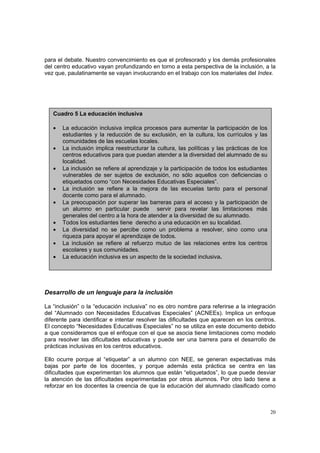 20
para el debate. Nuestro convencimiento es que el profesorado y los demás profesionales
del centro educativo vayan profundizando en torno a esta perspectiva de la inclusión, a la
vez que, paulatinamente se vayan involucrando en el trabajo con los materiales del Index.
Desarrollo de un lenguaje para la inclusión
La “inclusión” o la “educación inclusiva” no es otro nombre para referirse a la integración
del “Alumnado con Necesidades Educativas Especiales” (ACNEEs). Implica un enfoque
diferente para identificar e intentar resolver las dificultades que aparecen en los centros.
El concepto “Necesidades Educativas Especiales” no se utiliza en este documento debido
a que consideramos que el enfoque con el que se asocia tiene limitaciones como modelo
para resolver las dificultades educativas y puede ser una barrera para el desarrollo de
prácticas inclusivas en los centros educativos.
Ello ocurre porque al “etiquetar” a un alumno con NEE, se generan expectativas más
bajas por parte de los docentes, y porque además esta práctica se centra en las
dificultades que experimentan los alumnos que están “etiquetados”, lo que puede desviar
la atención de las dificultades experimentadas por otros alumnos. Por otro lado tiene a
reforzar en los docentes la creencia de que la educación del alumnado clasificado como
Cuadro 5 La educación inclusiva
• La educación inclusiva implica procesos para aumentar la participación de los
estudiantes y la reducción de su exclusión, en la cultura, los currículos y las
comunidades de las escuelas locales.
• La inclusión implica reestructurar la cultura, las políticas y las prácticas de los
centros educativos para que puedan atender a la diversidad del alumnado de su
localidad.
• La inclusión se refiere al aprendizaje y la participación de todos los estudiantes
vulnerables de ser sujetos de exclusión, no sólo aquellos con deficiencias o
etiquetados como “con Necesidades Educativas Especiales”.
• La inclusión se refiere a la mejora de las escuelas tanto para el personal
docente como para el alumnado.
• La preocupación por superar las barreras para el acceso y la participación de
un alumno en particular puede servir para revelar las limitaciones más
generales del centro a la hora de atender a la diversidad de su alumnado.
• Todos los estudiantes tiene derecho a una educación en su localidad.
• La diversidad no se percibe como un problema a resolver, sino como una
riqueza para apoyar el aprendizaje de todos.
• La inclusión se refiere al refuerzo mutuo de las relaciones entre los centros
escolares y sus comunidades.
• La educación inclusiva es un aspecto de la sociedad inclusiva.
 
