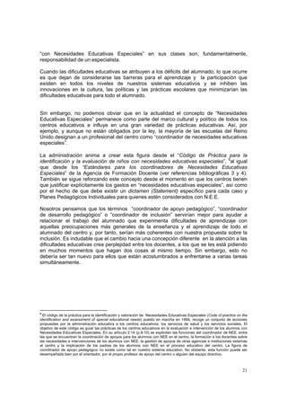 21
“con Necesidades Educativas Especiales” en sus clases son, fundamentalmente,
responsabilidad de un especialista.
Cuando las dificultades educativas se atribuyen a los déficits del alumnado, lo que ocurre
es que dejan de considerarse las barreras para el aprendizaje y la participación que
existen en todos los niveles de nuestros sistemas educativos y se inhiben las
innovaciones en la cultura, las políticas y las prácticas escolares que minimizarían las
dificultades educativas para todo el alumnado.
Sin embargo, no podemos obviar que en la actualidad el concepto de “Necesidades
Educativas Especiales” permanece como parte del marco cultural y político de todos los
centros educativos e influye en una gran variedad de prácticas educativas. Así, por
ejemplo, y aunque no están obligados por la ley, la mayoría de las escuelas del Reino
Unido designan a un profesional del centro como “coordinador de necesidades educativas
especiales”.
La administración anima a crear esta figura desde el “Código de Práctica para la
identificación y la evaluación de niños con necesidades educativas especiales”, 6
al igual
que desde los “Estándares para los coordinadores de Necesidades Educativas
Especiales” de la Agencia de Formación Docente (ver referencias bibliográficas 3 y 4).
También se sigue reforzando este concepto desde el momento en que los centros tienen
que justificar explícitamente los gastos en “necesidades educativas especiales”, así como
por el hecho de que debe existir un dictamen (Statement) específico para cada caso y
Planes Pedagógicos Individuales para quienes estén considerados con N.E.E.
Nosotros pensamos que los términos “coordinador de apoyo pedagógico”, “coordinador
de desarrollo pedagógico” o “coordinador de inclusión” servirían mejor para ayudar a
relacionar el trabajo del alumnado que experimenta dificultades de aprendizaje con
aquellas preocupaciones más generales de la enseñanza y el aprendizaje de todo el
alumnado del centro y, por tanto, serían más coherentes con nuestra propuesta sobre la
inclusión. Es indudable que el cambio hacia una concepción diferente en la atención a las
dificultades educativas crea perplejidad entre los docentes, a los que se les está pidiendo
en muchos momentos que hagan dos cosas al mismo tiempo. Sin embargo, esto no
debería ser tan nuevo para ellos que están acostumbrados a enfrentarse a varias tareas
simultáneamente.
6
El código de la práctica para la identificación y valoración de Necesidades Educativas Especiales (Code of practice on the
identification and assessment of special educational needs) puesto en marcha en 1994, recoge un conjunto de acciones
propuestas por la administración educativa a los centros educativos, los servicios de salud y los servicios sociales. El
objetivo de este código es guiar las prácticas de los centros educativos en la evaluación e intervención de los alumnos con
Necesidades Educativas Especiales. En su artículo 2:14 (p.9-10) se explicitan las funciones del coordinador de NEE, entre
las que se encuentran la coordinación de apoyos para los alumnos con NEE en el centro, la formación a los docentes sobre
las necesidades e intervenciones de los alumnos con NEE, la gestión de apoyos de otras agencias e instituciones externas
al centro y la implicación de los padres de los alumnos con NEE en el proceso educativo del centro. La figura de
coordinador de apoyo pedagógico no existe como tal en nuestro sistema educativo. No obstante, esta función puede ser
desempeñada bien por el orientador, por el propio profesor de apoyo del centro o alguien del equipo directivo.
 