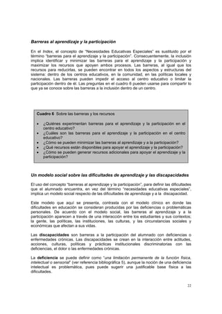 22
Barreras al aprendizaje y la participación
En el Index, el concepto de “Necesidades Educativas Especiales” es sustituido por el
término “barreras para el aprendizaje y la participación”. Consecuentemente, la inclusión
implica identificar y minimizar las barreras para el aprendizaje y la participación y
maximizar los recursos que apoyen ambos procesos. Las barreras, al igual que los
recursos para reducirlas, se pueden encontrar en todos los aspectos y estructuras del
sistema: dentro de los centros educativos, en la comunidad, en las políticas locales y
nacionales. Las barreras pueden impedir el acceso al centro educativo o limitar la
participación dentro de él. Las preguntas en el cuadro 6 pueden usarse para compartir lo
que ya se conoce sobre las barreras a la inclusión dentro de un centro.
Un modelo social sobre las dificultades de aprendizaje y las discapacidades
El uso del concepto “barreras al aprendizaje y la participación”, para definir las dificultades
que el alumnado encuentra, en vez del término “necesidades educativas especiales”,
implica un modelo social respecto de las dificultades de aprendizaje y a la discapacidad.
Este modelo que aquí se presenta, contrasta con el modelo clínico en donde las
dificultades en educación se consideran producidas por las deficiencias o problemáticas
personales. De acuerdo con el modelo social, las barreras al aprendizaje y a la
participación aparecen a través de una interacción entre los estudiantes y sus contextos;
la gente, las políticas, las instituciones, las culturas, y las circunstancias sociales y
económicas que afectan a sus vidas.
Las discapacidades son barreras a la participación del alumnado con deficiencias o
enfermedades crónicas. Las discapacidades se crean en la interacción entre actitudes,
acciones, culturas, políticas y prácticas institucionales discriminatorias con las
deficiencias, el dolor o las enfermedades crónicas.
La deficiencia se puede definir como “una limitación permanente de la función física,
intelectual o sensorial” (ver referencia bibliográfica 5), aunque la noción de una deficiencia
intelectual es problemática, pues puede sugerir una justificable base física a las
dificultades.
Cuadro 6 Sobre las barreras y los recursos
• ¿Quiénes experimentan barreras para el aprendizaje y la participación en el
centro educativo?
• ¿Cuáles son las barreras para el aprendizaje y la participación en el centro
educativo?
• ¿Cómo se pueden minimizar las barreras al aprendizaje y a la participación?
• ¿Qué recursos están disponibles para apoyar el aprendizaje y la participación?
• ¿Cómo se pueden generar recursos adicionales para apoyar el aprendizaje y la
participación?
 