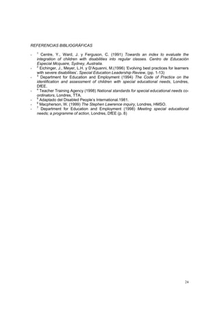 24
REFERENCIAS BIBLIOGRÁFICAS
- 1
Centre, Y., Ward, J. y Ferguson, C. (1991) Towards an index to evaluate the
integration of children with disabilities into regular classes. Centro de Educación
Especial Mcquaire, Sydney, Australia.
- 2
Eichinger, J., Meyer, L.H. y D’Aquanni, M.(1996) ‘Evolving best practices for learners
with severe disabilities’. Special Education Leadership Review, (pp. 1-13)
- 3
Department for Education and Employment (1994) The Code of Practice on the
identification and assessment of children with special educational needs, Londres,
DfEE.
- 4
Teacher Training Agency (1998) National standards for special educational needs co-
ordinators, Londres, TTA.
- 5
Adaptado del Disabled People’s International.1981.
- 6
Macpherson, W. (1999) The Stephen Lawrence inquiry, Londres, HMSO.
- 7
Department for Education and Employment (1998) Meeting special educational
needs; a programme of action, Londres, DfEE (p. 8)
 