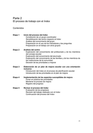 25
Parte 2
El proceso de trabajo con el Index
Contenidos
Etapa 1 Inicio del proceso del Index
Constitución de un grupo coordinador
Sensibilización del centro respecto al Index
Análisis del conocimiento del grupo
Preparación en el uso de los indicadores y las preguntas
Preparación en el trabajo con otros grupos
Etapa 2 Análisis del centro
Exploración del conocimiento del profesorado y de los miembros
del consejo escolar
Exploración del conocimiento del alumnado
Exploración del conocimiento de las familias y de los miembros de
las instituciones de la comunidad
Decisión de las prioridades a mejorar
Etapa 3 Elaboración de un plan de mejora escolar con una orientación
inclusiva
Introducción del Index en el proceso de planificación escolar
Introducción de las prioridades en el plan de mejora
Etapa 4 Implementación de los aspectos susceptibles de mejora
Poner en práctica las prioridades
Mantener el proceso de mejora
Registro del progreso
Etapa 5 Revisar el proceso del Index
Evaluación de los progresos
Revisión del trabajo realizado con el Index
Continuación del proceso del Index
 