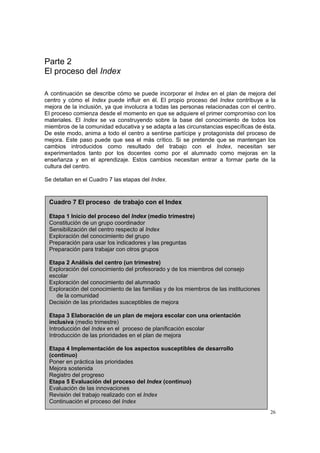 26
Parte 2
El proceso del Index
A continuación se describe cómo se puede incorporar el Index en el plan de mejora del
centro y cómo el Index puede influir en él. El propio proceso del Index contribuye a la
mejora de la inclusión, ya que involucra a todas las personas relacionadas con el centro.
El proceso comienza desde el momento en que se adquiere el primer compromiso con los
materiales. El Index se va construyendo sobre la base del conocimiento de todos los
miembros de la comunidad educativa y se adapta a las circunstancias específicas de ésta.
De este modo, anima a todo el centro a sentirse partícipe y protagonista del proceso de
mejora. Este paso puede que sea el más crítico. Si se pretende que se mantengan los
cambios introducidos como resultado del trabajo con el Index, necesitan ser
experimentados tanto por los docentes como por el alumnado como mejoras en la
enseñanza y en el aprendizaje. Estos cambios necesitan entrar a formar parte de la
cultura del centro.
Se detallan en el Cuadro 7 las etapas del Index.
Cuadro 7 El proceso de trabajo con el Index
Etapa 1 Inicio del proceso del Index (medio trimestre)
Constitución de un grupo coordinador
Sensibilización del centro respecto al Index
Exploración del conocimiento del grupo
Preparación para usar los indicadores y las preguntas
Preparación para trabajar con otros grupos
Etapa 2 Análisis del centro (un trimestre)
Exploración del conocimiento del profesorado y de los miembros del consejo
escolar
Exploración del conocimiento del alumnado
Exploración del conocimiento de las familias y de los miembros de las instituciones
de la comunidad
Decisión de las prioridades susceptibles de mejora
Etapa 3 Elaboración de un plan de mejora escolar con una orientación
inclusiva (medio trimestre)
Introducción del Index en el proceso de planificación escolar
Introducción de las prioridades en el plan de mejora
Etapa 4 Implementación de los aspectos susceptibles de desarrollo
(continuo)
Poner en práctica las prioridades
Mejora sostenida
Registro del progreso
Etapa 5 Evaluación del proceso del Index (continuo)
Evaluación de las innovaciones
Revisión del trabajo realizado con el Index
Continuación el proceso del Index
 