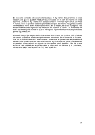 27
Es necesario completar adecuadamente las etapas 1, 2 y 3 antes de que termine el curso
escolar para que se puedan introducir las prioridades en el plan de mejora del curso
siguiente. Las etapas 4 y 5 se llevarán a cabo cuando se comience el plan anual. La etapa
4 implica poner en práctica todas las prioridades del plan de mejora, incluyendo aquéllas
identificadas a través de los materiales del Index. En la etapa 5, se revisa el progreso y se
hacen modificaciones al proceso de utilización del Index en el centro. Los materiales del
Index se utilizan para analizar lo que se ha logrado y para identificar nuevas prioridades
para el siguiente curso.
Al mismo tiempo que se procede con el análisis de la cultura, las políticas y las prácticas
del centro, puede que aparezcan oportunidades de cambio, en el ámbito de la inclusión,
que no se habían detectado anteriormente. Puede que el profesorado experimente la
sensación de que el centro es menos inclusivo en algunos aspectos que lo que pensaban
al principio, como ocurrió en algunas de los centros piloto ingleses. Esto se puede
equilibrar descubriendo en el profesorado, el alumnado, las familias y la comunidad,
recursos de apoyo para la participación y para la práctica.
 