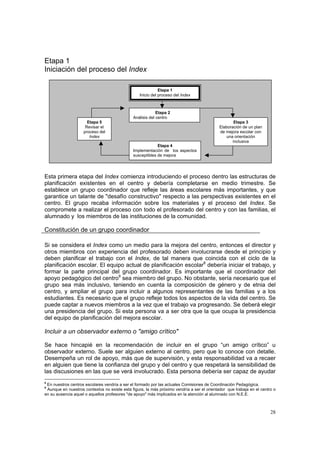28
Etapa 1
Iniciación del proceso del Index
Esta primera etapa del Index comienza introduciendo el proceso dentro las estructuras de
planificación existentes en el centro y debería completarse en medio trimestre. Se
establece un grupo coordinador que refleje las áreas escolares más importantes, y que
garantice un talante de "desafío constructivo" respecto a las perspectivas existentes en el
centro. El grupo recaba información sobre los materiales y el proceso del Index. Se
compromete a realizar el proceso con todo el profesorado del centro y con las familias, el
alumnado y los miembros de las instituciones de la comunidad.
Constitución de un grupo coordinador
Si se considera el Index como un medio para la mejora del centro, entonces el director y
otros miembros con experiencia del profesorado deben involucrarse desde el principio y
deben planificar el trabajo con el Index, de tal manera que coincida con el ciclo de la
planificación escolar. El equipo actual de planificación escolar8
debería iniciar el trabajo, y
formar la parte principal del grupo coordinador. Es importante que el coordinador del
apoyo pedagógico del centro9
sea miembro del grupo. No obstante, sería necesario que el
grupo sea más inclusivo, teniendo en cuenta la composición de género y de etnia del
centro, y ampliar el grupo para incluir a algunos representantes de las familias y a los
estudiantes. Es necesario que el grupo refleje todos los aspectos de la vida del centro. Se
puede captar a nuevos miembros a la vez que el trabajo va progresando. Se deberá elegir
una presidencia del grupo. Si esta persona va a ser otra que la que ocupa la presidencia
del equipo de planificación del mejora escolar.
Incluir a un observador externo o "amigo crítico"
Se hace hincapié en la recomendación de incluir en el grupo “un amigo crítico” u
observador externo. Suele ser alguien externo al centro, pero que lo conoce con detalle.
Desempeña un rol de apoyo, más que de supervisión, y esta responsabilidad va a recaer
en alguien que tiene la confianza del grupo y del centro y que respetará la sensibilidad de
las discusiones en las que se verá involucrado. Esta persona debería ser capaz de ayudar
8
En nuestros centros escolares vendría a ser el formado por las actuales Comisiones de Coordinación Pedagógica.
9
Aunque en nuestros contextos no existe esta figura, la más próximo vendría a ser el orientador que trabaja en el centro o
en su ausencia aquel o aquellos profesores "de apoyo" más implicados en la atención al alumnado con N.E.E.
Etapa 2
Análisis del centro
Etapa 4
Implementación de los aspectos
susceptibles de mejora
Etapa 5
Revisar el
proceso del
Index
Etapa 3
Elaboración de un plan
de mejora escolar con
una orientación
inclusiva
Etapa 1
Inicio del proceso del Index
 