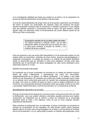 29
en la investigación detallada que habrá que realizar en el centro y en la recopilación de
puntos de vista del profesorado, de las familias y del alumnado.
Una de las responsabilidades del amigo crítico es la de ayudar a garantizar que el análisis
del centro se realice con profundidad. No obstante, todos los miembros del equipo
docente necesitarán compartir este rol, ofreciendo un "desafío constructivo" a sus colegas
para que planteen opiniones y conclusiones sobre el centro. De igual manera, cuando
alguien haga una afirmación sobre el funcionamiento del centro deberá hacerlo de tal
forma que invite a la discusión.
Entre las personas a las que se les pidió desempeñar el rol de observador externo en los
centros piloto se encontraron, docentes de otros centros, asesores psicopedagógicos y
profesores universitarios. Un colegio de primaria y un instituto de secundaria decidieron
utilizar la oportunidad que les brindaba el Index para establecer vínculos entre ellos
acordando que el coordinador del apoyo pedagógico de cada centro participara como
observador externo en el otro.
Atender los procesos del grupo
Es importante que el grupo coordinador se convierta en un modelo de práctica inclusiva
dentro del centro, colaborando, y garantizando que todos son escuchados,
independientemente de su género, su historia profesional o su estatus y que nadie
domina en las discusiones. Es necesario que quede claro desde el principio que el Index
no se utilizará como instrumento para poner en cuestión las competencias profesionales
de nadie, sino como un modelo de apoyo al centro y para la mejora profesional de sus
miembros. Los componentes del grupo necesitarán sentir que pueden confiar en los otros
y que pueden hablar libremente y cuando sea necesario, en un ambiente de confianza.
Sensibilización del centro con el Index
El grupo irá tomando forma después de una breve sesión inicial acerca del Index con todo
el profesorado para que puedan ofrecerse voluntarias aquellas personas que deseen
involucrarse. Es importante que se informe a todos los miembros de la comunidad
educativa sobre el Index y sus objetivos, antes de que se tome cualquier decisión
específica de planificación.
Debe aclararse al profesorado que, en esta etapa, el grupo coordinador se encuentra en
proceso de conocimiento de los materiales. En esta primera sesión podría participar
alguien externo al centro que ya haya trabajado con el Index y con los temas de inclusión
que en él se presentan, o si no, podría dirigir la sesión un miembro del profesorado, como
Comentario extraído de las pruebas piloto del Index
“Se debería asesorar a cualquier centro que se esté
planteando utilizar el Index para que se asocie con otro
(u otros) para mantener el impulso de cambio y una
amplitud de temas a debatir.”
 