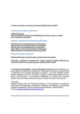 3
© Centre for Studies on Inclusive Education (CSIE), Bristol UK 2000
Traducción al castellano realizada por
UNESCO-Santiago
Oficina Regional de Educación de UNESCO para América Latina y el Caribe.
Ana Luisa López, consultora.
Revisión y adaptación de la traducción realizada por
David Duran, Universidad Autónoma de Barcelona
Gerardo Echeita, Universidad Autónoma de Madrid
Climent Giné, Universidad Ramón Llul, Barcelona
Esther Miquel, Universidad Autónoma de Barcelona
Marta Sandoval, Universidad Pontificia de Comillas
Correción de estilo realizada por
Sebastián Moratalla, Centro de Apoyo al Profesorado de Leganés
Traducida y adaptada al español de la versión original en inglés publicada por,
Centre for Studies on Inclusive Education (CSIE), Bristol UK 2000
El Consorcio Universitario para la Educación Inclusiva está formado por un
grupo abierto de profesores y profesoras interesados en impulsar el conocimiento
y desarrollo de la inclusión educativa en España. Con esta finalidad nuestra
primera actividad ha sido la de traducir, adaptar y difundir este trabajo de Tony
Booth y Mel Ainscow. Las personas interesadas en contactar con nosotros
pueden hacerlo a través de la dirección de correo que se indica a continuación.
Contactos:
Gerardo Echeita. Dpt. De Psicología Evolutiva y de la Educación. Facultad de
Formación de Profesorado y Educación. Despacho: 309 Módulo II. Universidad
Autónoma de Madrid. Ciudad Universitaria de Cantoblanco. Madrid 28049.-
E-mail: consorcio.educacion.inclusiva@uam.es
 