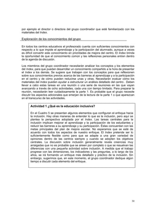 30
por ejemplo el director o directora del grupo coordinador que esté familiarizado con los
materiales del Index.
Exploración de los conocimientos del grupo
En todos los centros educativos el profesorado cuenta con suficientes conocimientos con
respecto a lo que impide el aprendizaje y la participación del alumnado, aunque a veces
es difícil convertir este conocimiento en prioridades de mejora del centro. El Index brinda
la oportunidad de que el conocimiento común y las reflexiones personales entren dentro
de la agenda de discusión.
Los miembros del grupo coordinador necesitarán analizar los conceptos y los elementos
del Index, para que puedan desarrollar un conocimiento compartido a la hora de presentar
el Index a los demás. Se sugiere que trabajen con los conceptos para que reflexionen
sobre sus conocimientos previos acerca de las barreras al aprendizaje y a la participación
en el centro y de cómo pueden reducirse unas y otras. Necesitarán evaluar cómo los
materiales del Index pueden ayudar a estructurar un análisis detallado del centro . Deben
llevar a cabo estas tareas en una reunión o una serie de reuniones en las que vayan
avanzando a través de ocho actividades, cada una con tiempo limitado. Para preparar la
reunión, necesitarán leer cuidadosamente la parte 1. Es probable que el grupo necesite
discutir los aspectos adicionales que emerjan de la lectura de la parte 1 o que aparezcan
en el transcurso de las actividades.
Actividad 1 ¿Qué es la educación inclusiva?
En el Cuadro 5 se presentan algunos elementos que configuran el enfoque hacia
la inclusión. Hay otras maneras de entender lo que es la inclusión, pero aquí se
plantea la perspectiva adoptada por el Index. Las tareas centrales para la
inclusión implican mejorar el aprendizaje y la participación de los estudiantes y
reducir las barreras a su aprendizaje y su participación. Éstas concuerdan con las
metas principales del plan de mejora escolar. No esperamos que se esté de
acuerdo con todos los aspectos de nuestro enfoque. El Index pretende ser lo
suficientemente flexible como para que se adapte a una gran variedad de
opiniones dentro de las centros siempre y cuando se adopten los objetivos
centrales. La discusión sobre inclusión generalmente revela creencias muy
arraigadas que no es probable que se aireen por completo o que se resuelvan las
diferencias con una pequeña actividad sobre inclusión. A medida que el trabajo
progrese con las dimensiones, los indicadores y las preguntas, a lo largo de los
años, se irá formando un enfoque más detallado y práctico de la inclusión. Sin
embargo, sugerimos que, en este momento, el grupo coordinador dedique algún
tiempo a discutir cada elemento del enfoque.
 