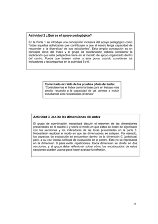 31
Comentario extraído de las pruebas piloto del Index
“Consideramos el Index como la base para un trabajo más
amplio respecto a la capacidad de las centros a incluir
estudiantes con necesidades diversas”
Actividad 3 Uso de las dimensiones del Index
El grupo de coordinación necesitará discutir el resumen de las dimensiones
presentadas en el cuadro 2 y sobre el modo en que éstas se dotan de significado
con las secciones y los indicadores de las listas presentadas en la parte 3.
Necesitarán explorar el modo en que las dimensiones se solapan. Por ejemplo,
los aspectos de evaluación se encuentran dentro de la dimensión C (prácticas)
pero, a su vez, habrá políticas de evaluación en el centro. Esto no se representa
en la dimensión B para evitar repeticiones. Cada dimensión se divide en dos
secciones, y el grupo debe reflexionar sobre cómo los encabezados de estas
secciones pueden usarse para hacer avanzar la reflexión.
Actividad 2 ¿Qué es el apoyo pedagógico?
En la Parte 1 se introdujo una concepción inclusiva del apoyo pedagógico como
“todas aquellas actividades que contribuyen a que el centro tenga capacidad de
responder a la diversidad de sus estudiantes”. Esta amplia concepción es un
concepto clave del Index y el grupo de coordinación debería considerar la
implicación que esta perspectiva tiene en el modelo de apoyo organizado dentro
del centro. Puede que deseen volver a este punto cuando consideren los
indicadores y las preguntas en la actividad 5 y 6.
 
