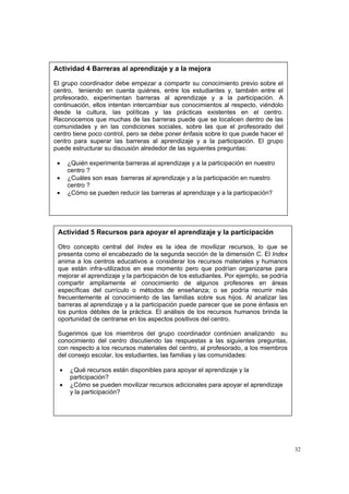 32
Actividad 4 Barreras al aprendizaje y a la mejora
El grupo coordinador debe empezar a compartir su conocimiento previo sobre el
centro, teniendo en cuenta quiénes, entre los estudiantes y, también entre el
profesorado, experimentan barreras al aprendizaje y a la participación. A
continuación, ellos intentan intercambiar sus conocimientos al respecto, viéndolo
desde la cultura, las políticas y las prácticas existentes en el centro.
Reconocemos que muchas de las barreras puede que se localicen dentro de las
comunidades y en las condiciones sociales, sobre las que el profesorado del
centro tiene poco control, pero se debe poner énfasis sobre lo que puede hacer el
centro para superar las barreras al aprendizaje y a la participación. El grupo
puede estructurar su discusión alrededor de las siguientes preguntas:
• ¿Quién experimenta barreras al aprendizaje y a la participación en nuestro
centro ?
• ¿Cuáles son esas barreras al aprendizaje y a la participación en nuestro
centro ?
• ¿Cómo se pueden reducir las barreras al aprendizaje y a la participación?
Actividad 5 Recursos para apoyar el aprendizaje y la participación
Otro concepto central del Index es la idea de movilizar recursos, lo que se
presenta como el encabezado de la segunda sección de la dimensión C. El Index
anima a los centros educativos a considerar los recursos materiales y humanos
que están infra-utilizados en ese momento pero que podrían organizarse para
mejorar el aprendizaje y la participación de los estudiantes. Por ejemplo, se podría
compartir ampliamente el conocimiento de algunos profesores en áreas
específicas del currículo o métodos de enseñanza; o se podría recurrir más
frecuentemente al conocimiento de las familias sobre sus hijos. Al analizar las
barreras al aprendizaje y a la participación puede parecer que se pone énfasis en
los puntos débiles de la práctica. El análisis de los recursos humanos brinda la
oportunidad de centrarse en los aspectos positivos del centro.
Sugerimos que los miembros del grupo coordinador continúen analizando su
conocimiento del centro discutiendo las respuestas a las siguientes preguntas,
con respecto a los recursos materiales del centro, al profesorado, a los miembros
del consejo escolar, los estudiantes, las familias y las comunidades:
• ¿Qué recursos están disponibles para apoyar el aprendizaje y la
participación?
• ¿Cómo se pueden movilizar recursos adicionales para apoyar el aprendizaje
y la participación?
 