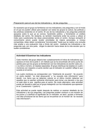 33
Preparación para el uso de los indicadores y de las preguntas
Es necesario que el grupo se familiarice con los indicadores y las preguntas y con el modo
en el que se pueden utilizar para explorar con todos los grupos la cultura, las políticas y
las prácticas existentes en el centro. El uso de los indicadores y las preguntas pretende
apoyarse sobre lo que ya se conoce, haciéndolo público, y fomentando un análisis
detallado del centro. No obstante, es también importante evitar los juicios y utilizar el
Index para cuestionarse las ideas preconcebidas sobre el centro. Aunque compartir el
conocimiento previo puede revelar prioridades de mejora personales, e incluso
compartidas, éstas deben considerarse "provisionales" hasta que se realice una consulta
más amplia y una evaluación más a fondo del centro mediante los indicadores y las
preguntas que, por otra parte, dirigen la atención hacia áreas de la vida escolar que no
suelen considerarse.
Actividad 6 Examinar los indicadores
Cada miembro del grupo debería leer cuidadosamente el índice de indicadores que
aparece al inicio de la parte 3. Un método que se ha encontrado útil como punto de
partida para que los grupos se familiaricen con los indicadores es escribir cada uno,
o su letra o número, en tarjetas separadas. El grupo distribuye las tarjetas en cuatro
montones con respecto a cuanto sienten que el indicador en cuestión refleja lo que
sucede en el centro.
Los cuatro montones se corresponden con: “totalmente de acuerdo”, “de acuerdo
en cierta medida”, “en total desacuerdo” y “se necesita más información” para
decidir. Los ítems que se deberían colocar en el último montón deberían ser
aquellos que no aportan suficiente información para tomar una decisión o los que
no está claro lo que significa para el centro. De modo alternativo, esta actividad
puede ser llevada a cabo por el grupo trabajando con los indicadores que aparecen
en el Cuestionario 1 (parte 4).
Esta actividad se puede repetir después de realizar un examen detallado de los
indicadores y de sus preguntas. Las preguntas pueden conducir a una revisión de
los juicios y a clarificar el significado de un indicador, es decir, ayudan a formarse
una idea provisional de los ítems que se encuentran en el montón de “se necesita
más información”.
 