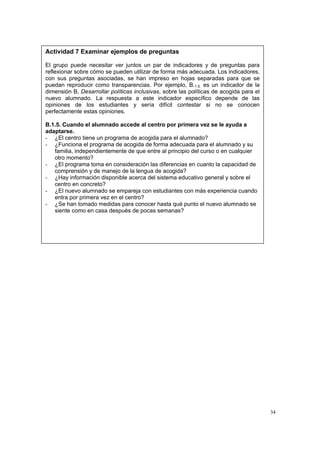 34
Actividad 7 Examinar ejemplos de preguntas
El grupo puede necesitar ver juntos un par de indicadores y de preguntas para
reflexionar sobre cómo se pueden utilizar de forma más adecuada. Los indicadores,
con sus preguntas asociadas, se han impreso en hojas separadas para que se
puedan reproducir como transparencias. Por ejemplo, B.1.5. es un indicador de la
dimensión B, Desarrollar políticas inclusivas, sobre las políticas de acogida para el
nuevo alumnado. La respuesta a este indicador específico depende de las
opiniones de los estudiantes y sería difícil contestar si no se conocen
perfectamente estas opiniones.
B.1.5. Cuando el alumnado accede al centro por primera vez se le ayuda a
adaptarse.
- ¿El centro tiene un programa de acogida para el alumnado?
- ¿Funciona el programa de acogida de forma adecuada para el alumnado y su
familia, independientemente de que entre al principio del curso o en cualquier
otro momento?
- ¿El programa toma en consideración las diferencias en cuanto la capacidad de
comprensión y de manejo de la lengua de acogida?
- ¿Hay información disponible acerca del sistema educativo general y sobre el
centro en concreto?
- ¿El nuevo alumnado se empareja con estudiantes con más experiencia cuando
entra por primera vez en el centro?
- ¿Se han tomado medidas para conocer hasta qué punto el nuevo alumnado se
siente como en casa después de pocas semanas?
 