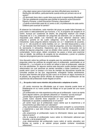 35
- ¿Hay algún apoyo para el alumnado que tiene dificultad para recordar la
distribución del edificio, particularmente cuando entra por primera vez en el
centro?
- ¿El alumnado tiene claro a quién tiene que acudir si experimenta dificultades?
- ¿Se han establecido programas para facilitar la transición entre Educación
Infantil y Primaria, y entre Educación Primaria y Secundaria?
- ¿Cuándo el alumnado pasa de un centro a otro, el profesorado de cada centro
colabora para suavizar el cambio?
Al observar los indicadores, cada miembro del grupo se puede haber formado un
juicio sobre lo adecuadamente que funciona, o no, el programa de acogida en el
centro. Aunque por cuestiones de diseño, las preguntas implican una simple
respuesta de sí o no, pretenden ser preguntas de extensión, con un abanico de
respuestas para debatir. Los miembros del grupo deberían observar cada
pregunta y ponerla en las cuatro categorías, como se comentó para los
indicadores. Cada pregunta debería marcarse con un + (totalmente de acuerdo),
con un +/- (de acuerdo en cierta medida), con un - (en total desacuerdo) y unas
¿? (se necesita más información). La lista de preguntas, como los indicadores, no
es sacrosanta ni exhaustiva. Esperamos que se muestre desacuerdo con la
utilidad de algunas preguntas y que se añadan otras cuando un aspecto no esté
contemplado. Como grupo, deben considerar los pasos a tomar para examinar
más en detalle las políticas de acogida de los estudiantes y poner en práctica
mejoras del programa para los nuevos estudiantes.
Una discusión sobre las políticas de acogida para los estudiantes podría plantear
preguntas sobre las políticas de acogida para el profesorado, examinadas en el
indicador B.1.2. La inclusión en el centro se refiere a todo el profesorado, además
de a los estudiantes. En algunos centros esta discusión puede plantear aspectos
relacionados con qué personas se sienten sensibles a estas cuestiones y esto
puede servir como un ensayo a la hora de manejar las discusiones durante las
consultas amplias en las que, seguramente, emergerán fuertes sentimientos.
Aunque cada miembro del grupo ha sido nuevo en el centro en algún momento en
el pasado, las preguntas serían difíciles de responder sin la contribución de las
experiencias del profesorado recién llegado al centro.
B.1.2.. Se ayuda a todo nuevo miembro del profesorado a adaptarse al centro.
- ¿El centro reconoce las dificultades que el nuevo docente puede tener al
establecerse en su nuevo puesto de trabajo en la que puede ser una nueva
localidad?
- ¿El profesorado con más experiencia evita que el profesorado nuevo se sienta
como alguien externo, por ejemplo utilizando un “nosotros” que les excluya?
- ¿Existe algún programa de bienvenida para el nuevo profesorado?
- ¿Cada nuevo docente tiene asignado un tutor que está sinceramente
interesado en ayudarle a establecerse en el centro?
- ¿El centro hace que el profesorado nuevo sienta que la experiencia y el
conocimiento que ellos traen son valorados?
- ¿Hay oportunidades para todo el profesorado para compartir su conocimiento
y experiencia y que esto incluya las contribuciones del nuevo profesorado
también?
- ¿Se proporciona al profesorado nuevo la información básica que necesita
sobre el centro?
- ¿Se le pregunta al profesorado nuevo sobre la información adicional que
necesita, y se le proporciona?
- ¿Las observaciones del profesorado nuevo sobre el centro educativo son
tenidas en cuenta y se valoran porque pueden contener novedosas
reflexiones?
 