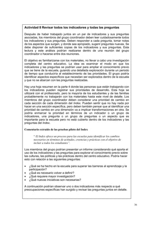 36
Actividad 8 Revisar todos los indicadores y todas las preguntas
Después de haber trabajado juntos en un par de indicadores y sus preguntas
asociadas, los miembros del grupo coordinador deben leer cuidadosamente todos
los indicadores y sus preguntas. Deben responder a cada pregunta, tomar notas
de los aspectos que surgen, y donde sea apropiado, sugerir preguntas nuevas. Se
debe disponer de suficientes copias de los indicadores y sus preguntas. Esta
lectura y este análisis podrían realizarse dentro de una reunión del grupo
coordinador o hacerse entre dos reuniones.
El objetivo es familiarizarse con los materiales, no llevar a cabo una investigación
completa del centro educativo. La idea es examinar el modo en que los
indicadores y las preguntas se podrían usar para ampliar el conocimiento previo
que se tiene de la escuela, guiando una detallada exploración durante un periodo
de tiempo que conduciría al establecimiento de las prioridades. El grupo podría
identificar aspectos específicos que necesitan ser explorados dentro de la escuela
y que no se abarcan con las preguntas realizadas.
Hay una hoja resumen en la parte 4 donde las personas que están trabajando con
los indicadores pueden registrar sus prioridades de desarrollo. Esta hoja se
utilizará con el profesorado, pero la mayoría de los estudiantes y de las familias
probablemente no trabajarán con los materiales hasta este nivel de detalle. Los
miembros del grupo coordinador deben considerar una prioridad de cambio en
cada sección de cada dimensión del Index. Pueden sentir que no hay nada por
hacer en una sección específica, pero deben también pensar que al identificar una
prioridad de cambio en una dimensión va a implicar transformaciones en otra. Se
podría enmarcar la prioridad en términos de un indicador o un grupo de
indicadores, una pregunta o un grupo de preguntas o un aspecto que es
importante para la escuela pero no está cubierto dentro de los indicadores y las
preguntas del Index.
Comentario extraído de las pruebas piloto del Index
“ El Index ofrece un proceso para las escuelas pata identificar los cambios
necesarios en términos de actitudes, creencias y prácticas con el objetivo de
incluir a todos los estudiantes”.
Los miembros del grupo podrían presentar un informe considerando qué aporta el
uso de los indicadores y las preguntas para explorar el conocimiento previo sobre
las culturas, las políticas y las prácticas dentro del centro educativo. Podría hacer
esto con relación a las siguientes preguntas:
• ¿Qué se ha hecho en la escuela para superar las barreras al aprendizaje y la
participación?
• ¿Qué es necesario volver a definir?
• ¿Qué requiere mayor investigación?
• ¿Qué nuevas iniciativas son necesarias?
A continuación podrían observar uno o dos indicadores más respecto a qué
preocupaciones específicas han surgido y revisar las preguntas juntos en detalle.
 